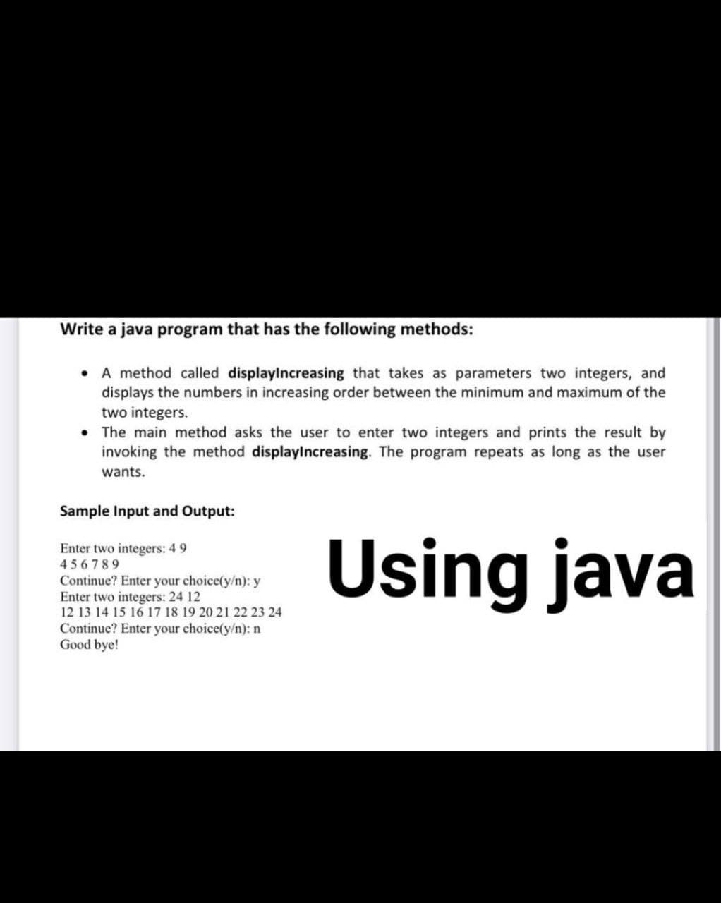 Write a java program that has the following methods:
• A method called displaylncreasing that takes as parameters two integers, and
displays the numbers in increasing order between the minimum and maximum of the
two integers.
• The main method asks the user to enter two integers and prints the result by
invoking the method displaylncreasing. The program repeats as long as the user
wants.
Sample Input and Output:
Using java
Enter two integers: 4 9
456789
Continue? Enter your choice(y/n): y
Enter two integers: 24 12
12 13 14 15 16 17 18 19 20 21 22 23 24
Continue? Enter your choice(y/n): n
Good bye!
