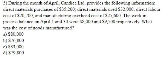 5) During the month of April, Candice Ltd. provides the following information:
direct materials purchases of $35,200; direct materials used S32,000; direct labour
cost of $20,700, and manufacturing overhead cost of $25,600. The work in
process balance on April 1 and 30 were $8,000 and $9,500 respectively. What
was the cost of goods manufactured?
a) S80,000
b) S76,800
c) S83,000
d) S79,800
