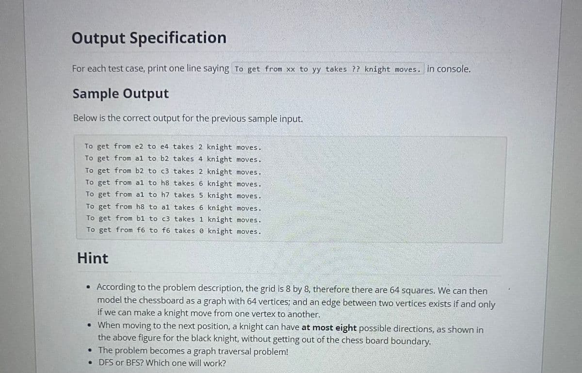 Output Specification
For each test case, print one line saying To get from xx to yy takes ?? knight moves. in console.
Sample Output
Below is the correct output for the previous sample input.
To get from e2 to e4 takes 2 knight moves.
To get from a1 to b2 takes 4 knight moves.
To get from b2 to c3 takes 2 knight moves.
To get from al to h8 takes 6 knight moves.
To get from al to h7 takes 5 knight moves.
To get from h8 to al takes 6 knight moves.
To get from b1 to c3 takes 1 knight moves.
To get from f6 to f6 takes knight moves.
Hint
• According to the problem description, the grid is 8 by 8, therefore there are 64 squares. We can then
model the chessboard as a graph with 64 vertices; and an edge between two vertices exists if and only
if we can make a knight move from one vertex to another.
• When moving to the next position, a knight can have at most eight possible directions, as shown in
the above figure for the black knight, without getting out of the chess board boundary.
• The problem becomes a graph traversal problem!
• DFS or BFS? Which one will work?