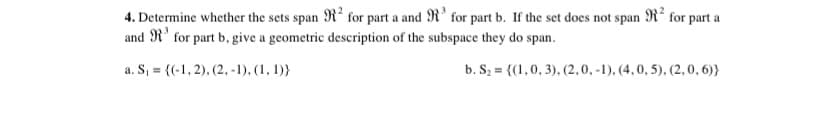 4. Determine whether the sets span R? for part a and R' for part b. If the set does not span R² for part a
and R' for part b, give a geometric description of the subspace they do span.
a. S, = {(-1, 2), (2, -1), (1, 1)}
b. Sz = {(1,0, 3), (2,0, -1), (4, 0, 5). (2, 0, 6)}
