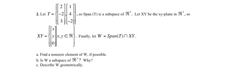 2. Let T = {|-2. 4
so Span (T) is a subspace of R*. Let XY be the xy-plane in R³, so
3
XY .
y x,yE R}. Finally, let W = Span(T)N XY.
a. Find a nonzero element of W, if possible.
b. Is W a subspace of R ? Why?
c. Describe W geometrically.
