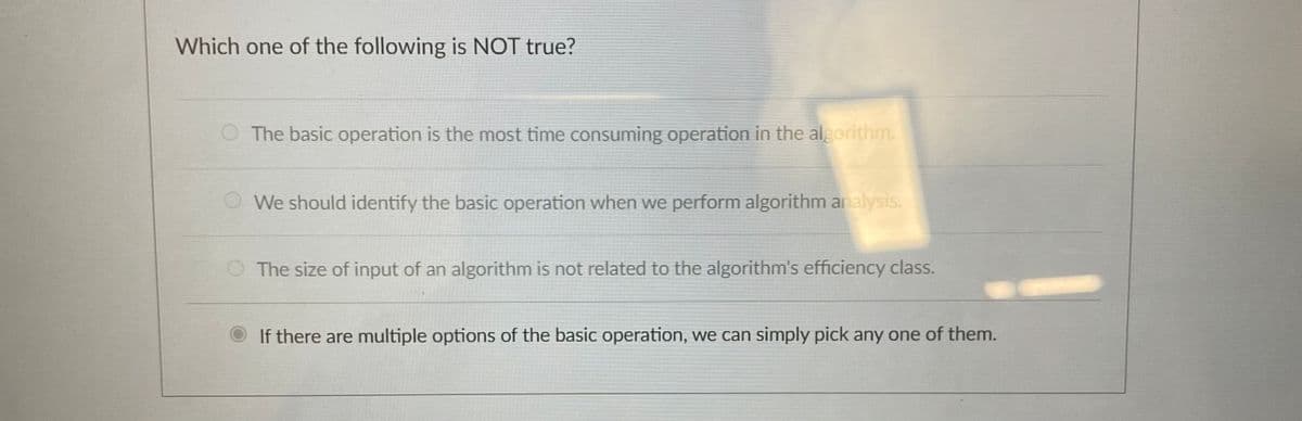 Which one of the following is NOT true?
The basic operation is the most time consuming operation in the algorithm.
We should identify the basic operation when we perform algorithm analysis.
The size of input of an algorithm is not related to the algorithm's efficiency class.
If there are multiple options of the basic operation, we can simply pick any one of them.