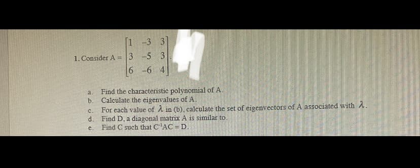 [1 -3 3
1. Consider A = 3 -5 3
6 -6 4
Find the characteristic polynomial of A.
Calculate the eigenvalues of A.
For each value of À in (b), calculate the set of eigenvectors of A associated with A.
Find D, a diagonal matrix A is similar to.
Find C such that C'AC = D.
a.
b.
C.
d.
e.

