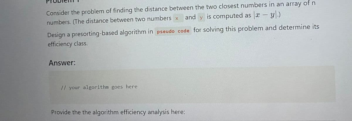 Consider the problem of finding the distance between the two closest numbers in an array of n
and y is computed as x - y.)
numbers. (The distance between two numbers x
Design a presorting-based algorithm in pseudo code for solving this problem and determine its
efficiency class.
Answer:
// your algorithm goes here
Provide the the algorithm efficiency analysis here: