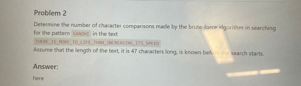 Problem 2
Determine the number of character comparisons made by the brute-force algorithm in searching
for the pattern GANDHI in the text
THERE IS MORE TO LIFE THAN INCREASING ITS SPEED
Assume that the length of the text, it is 47 characters long, is known before the search starts.
Answer:
here