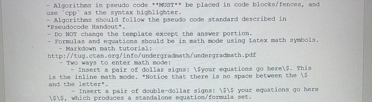 Algorithms in pseudo code **MUST** be placed in code blocks/fences,
and
use
cpp
as the syntax highlighter.
Algorithms should follow the pseudo code standard described in
*Pseudocode Handout*.
Do NOT change the template except the answer portion.
Formulas and equations should be in math mode using Latex math symbols.
Markdown math tutorial:
http://tug.ctan.org/info/undergradmath/undergradmath.-pdf
Two ways to enter math mode:
Insert a pair of dollar signs: \Syour equations go here\$. This
is the inline math mode. *Notice that there is no space between the N
and the letter*.
Insert a pair of double-dollar signs: your equations go here
\$1$, which produces a standalone equation/formula set.
