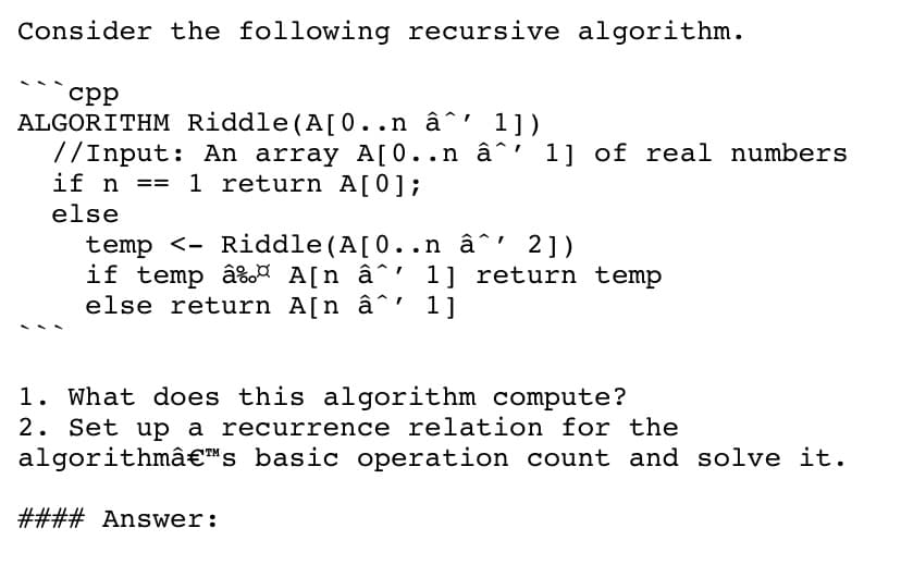 Consider the following recursive algorithm.
срр
ALGORITHM Riddle(A[0..n â^' 1])
7/Input: An array A[0..n â^' 1] of real numbers
if n
1 return A[0];
==
else
temp <- Riddle(A[0.. n â^' 2])
if temp â%A A[n â^' 1] return temp
else return A[n â^' 1]
1. What does this algorithm compute?
2. Set up a recurrence relation for the
algorithmâ€"s_ basic operation count and solve it.
#### Answer:
