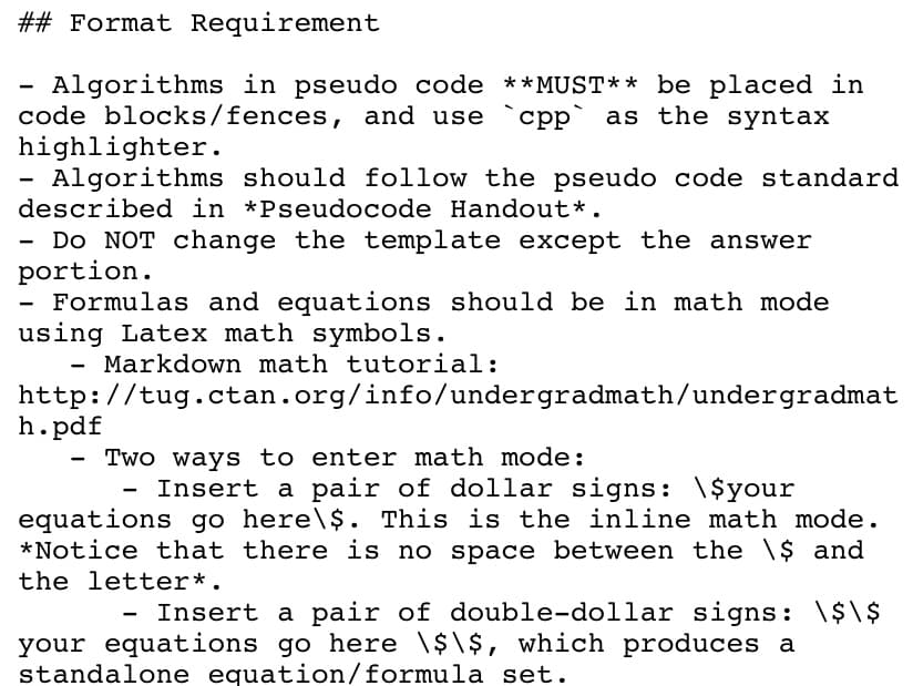 ## Format Requirement
Algorithms in pseudo code **MUST** be placed in
code blocks/fences, and use
highlighter.
Algorithms should follow the pseudo code standard
described in *Pseudocode Handout*.
срр
as the syntax
Do NOT change the template except the answer
portion.
Formulas and equations should be in math mode
using Latex math symbols.
- Markdown math tutorial:
http://tug.ctan.org/info/undergradmath/undergradmat
h.pdf
Two ways to enter math mode:
Insert a pair of dollar signs: \$your
equations go here\$. This is the inline math mode.
*Notice that there is no space between the \$ and
the letter*.
Insert a pair of double-dollar signs: \$\ $
your equations go here \$\$, which produces a
standalone equation/formula set.
