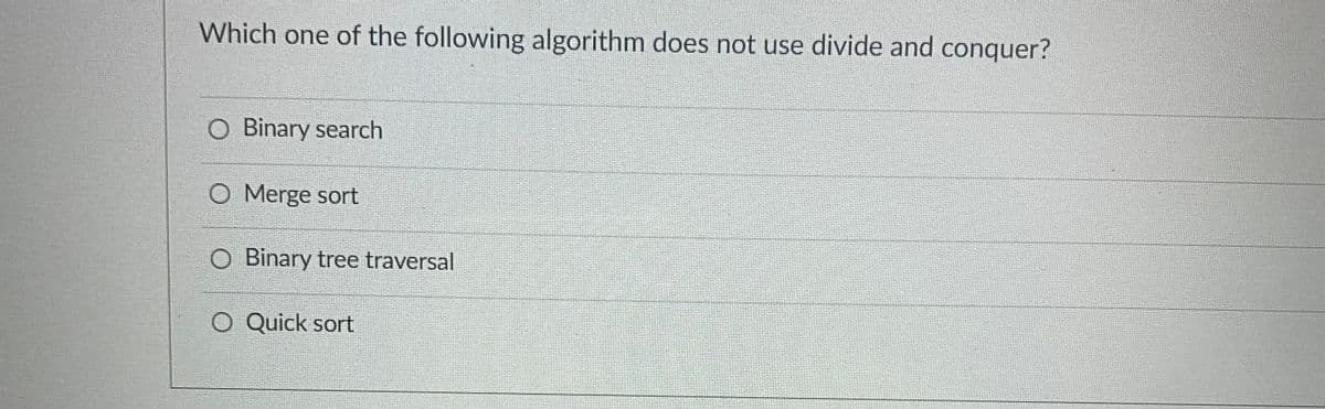 Which one of the following algorithm does not use divide and conquer?
O Binary search
O Merge sort
O Binary tree traversal
Quick sort
