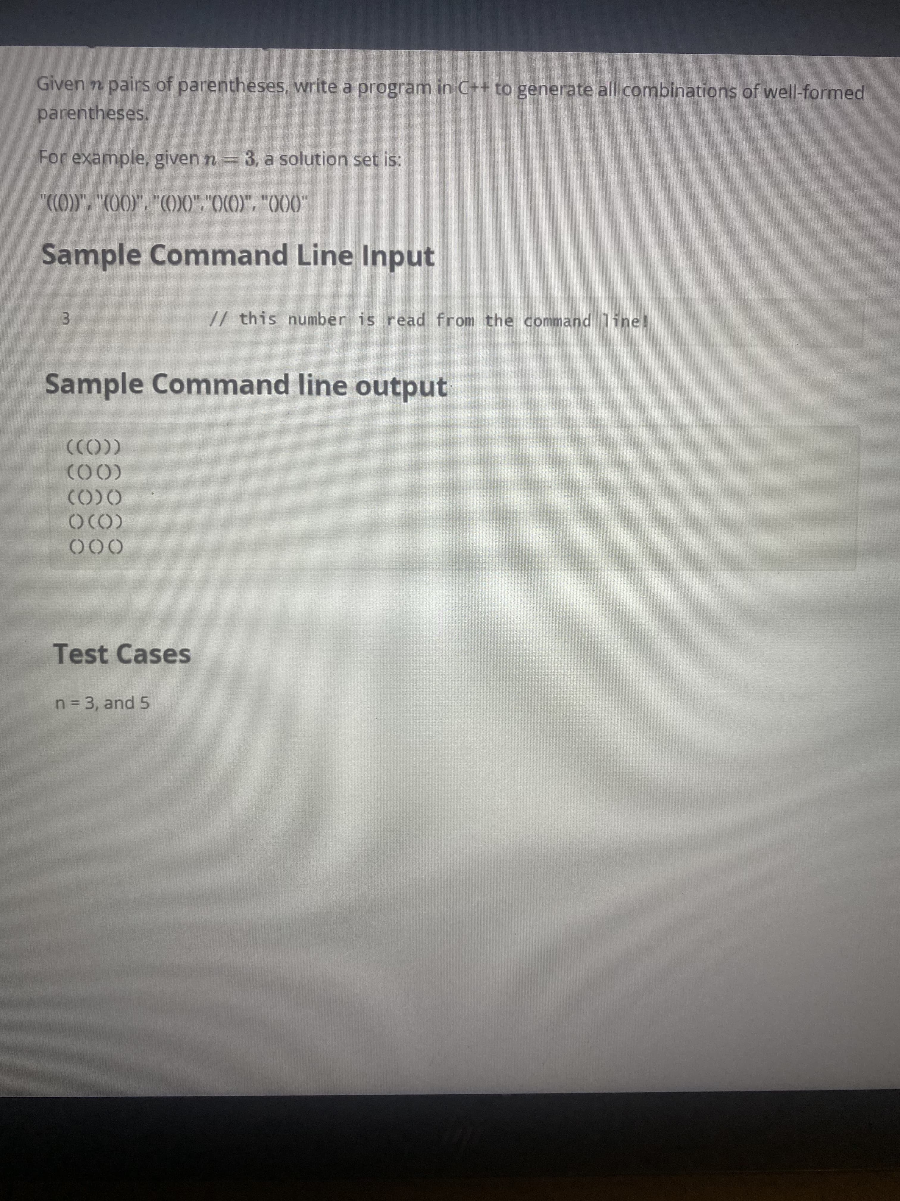Given n pairs of parentheses, write a program in C++ to generate all combinations of well-formed
parentheses.
For example, given n = 3, a solution set is:
"(CO)", "COO)", "CO00","OCO)", "O00"
Sample Command Line Input
// this number is read from the command line!
3.
Sample Command line output
(CO))
(00)
OCO)
000
Test Cases
n= 3, and 5
