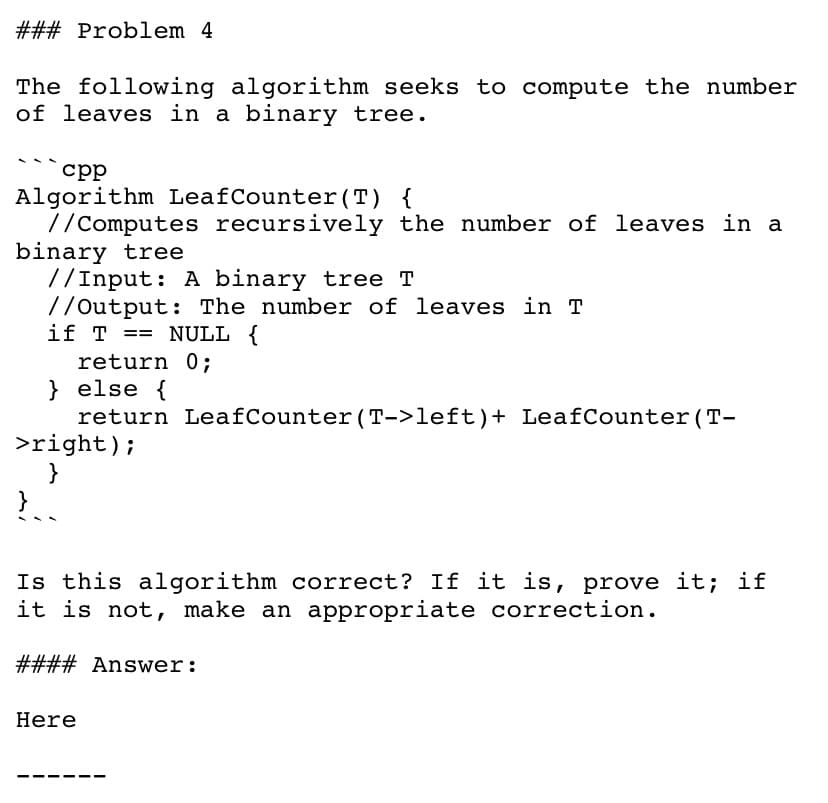 ### Problem 4
The following algorithm seeks to compute the number
of leaves in a binary tree.
срр
Algorithm LeafCounter(T) {
//Computes recursively the number of leaves in a
binary tree
//Input: A binary tree T
//Output: The number of leaves in T
if T == NULL {
return 0;
} else {
return LeafCounter (T->left)+ LeafCounter (T-
>right);
}
}
Is this algorithm correct? If it is, prove it; if
it is not, make an appropriate correction.
#### Answer:
Here
