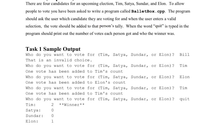 There are four candidates for an upcoming election, Tim, Satya, Sundar, and Elon. To allow
people to vote you have been asked to write a program called BalletBox.cpp. The program
should ask the user which candidate they are voting for and when the user enters a valid
selection, the vote should be added to that person's tally. When the word “quit" is typed in the
program should print out the number of votes each person got and who the winner was.
Task 1 Sample Output
Who do you want to vote for (Tim, Satya, Sundar, or Elon) ?
Bill
That is an invalid choice.
Who do you want to vote for (Tim, Satya, Sundar, or Elon) ?
Tim
One vote has been added to Tim's count
Who do you want to vote for (Tim, Satya, Sundar, or Elon) ?
Elon
One vote has been added to Elon's count
Who do you want to vote for (Tim, Satya, Sundar, or Elon) ?
Tim
One vote has been added to Tim's count
Who do you want to vote for (Tim, Satya, Sundar, or Elon) ?
quit
Tim:
2 **Winner**
Satya:
Sundar:
Elon:
1
