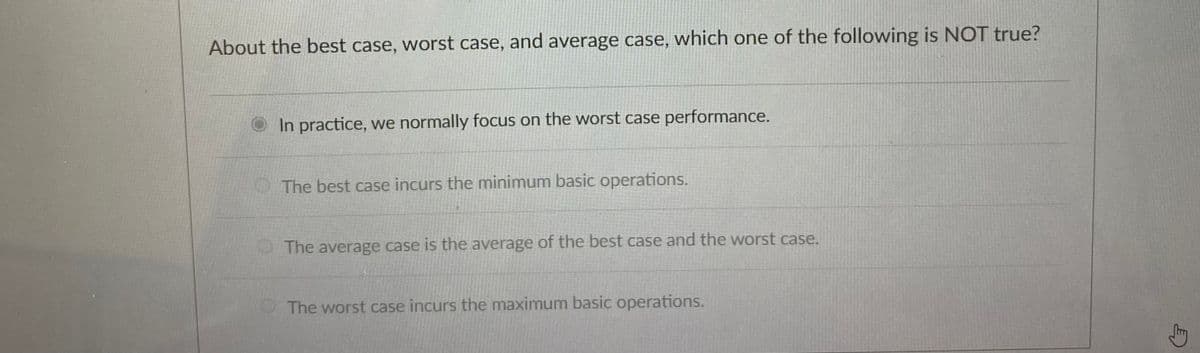 About the best case, worst case, and average case, which one of the following is NOT true?
In practice, we normally focus on the worst case performance.
The best case incurs the minimum basic operations.
The average case is the average of the best case and the worst case.
The worst case incurs the maximum basic operations.