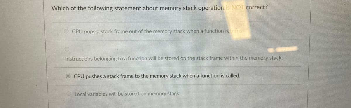 Which of the following statement about memory stack operation is NOT correct?
CPU pops a stack frame out of the memory stack when a function returns
Instructions belonging to a function will be stored on the stack frame within the memory stack.
CPU pushes a stack frame to the memory stack when a function is called.
Local variables will be stored on memory stack.