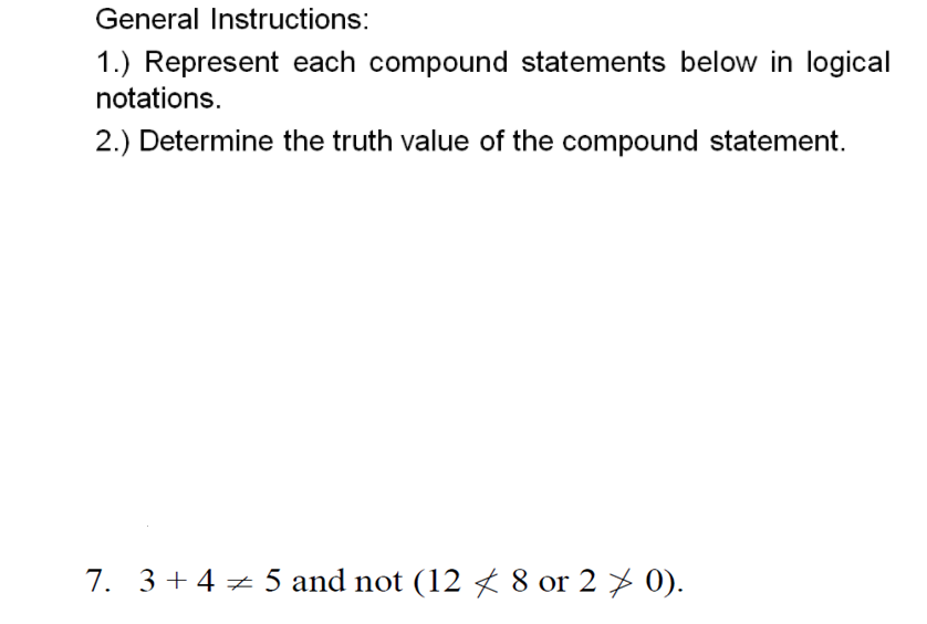 General Instructions:
1.) Represent each compound statements below in logical
notations.
2.) Determine the truth value of the compound statement.
7. 3 + 4 + 5 and not (12 8 or 2 > 0).
