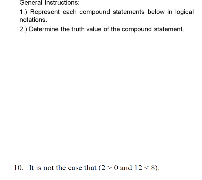 General Instructions:
1.) Represent each compound statements below in logical
notations.
2.) Determine the truth value of the compound statement.
10. It is not the case that (2 > 0 and 12 < 8).
