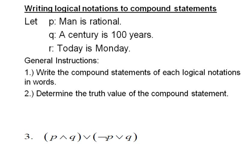 Writing logical notations to compound statements
Let p: Man is rational.
q: A century is 100 years.
r: Today is Monday.
General Instructions:
1.) Write the compound statements of each logical notations
in words.
2.) Determine the truth value of the compound statement.
3. (p^q)v(-pvq)
