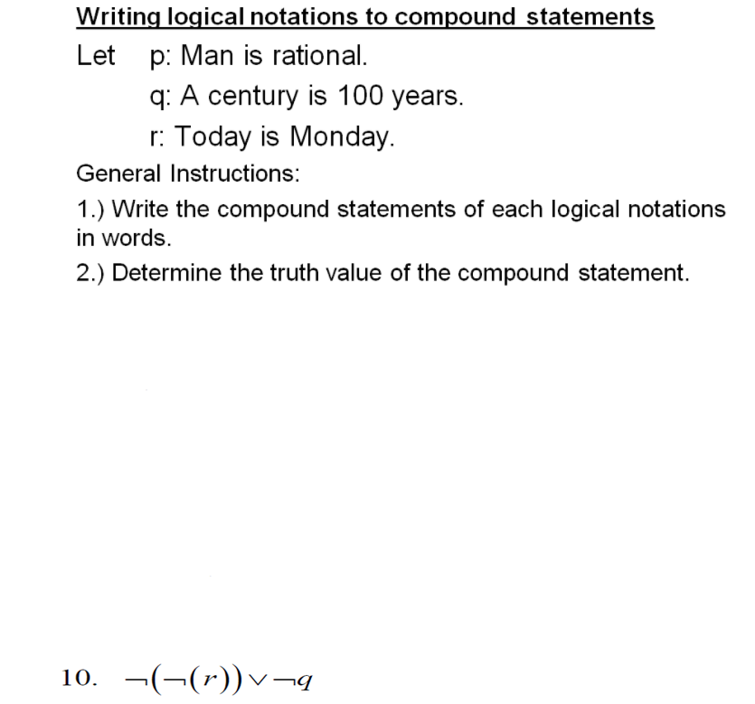 Writing logical notations to compound statements
Let p: Man is rational.
q: A century is 100 years.
r: Today is Monday.
General Instructions:
1.) Write the compound statements of each logical notations
in words.
2.) Determine the truth value of the compound statement.
10. ¬(¬(*))v¬q
