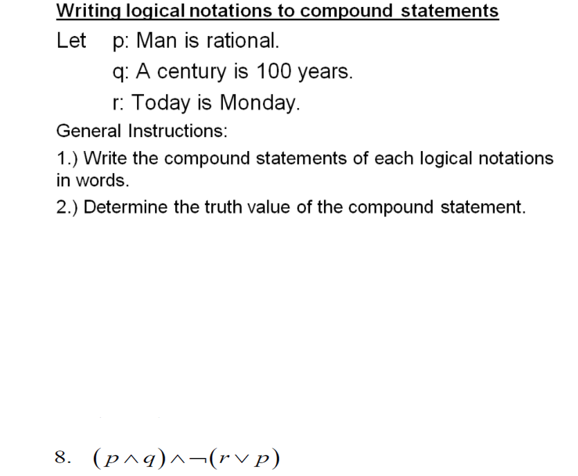 Writing logical notations to compound statements
Let p: Man is rational.
q: A century is 100 years.
r: Today is Monday.
General Instructions:
1.) Write the compound statements of each logical notations
in words.
2.) Determine the truth value of the compound statement.
8. (p^g)^¬(rv p)
