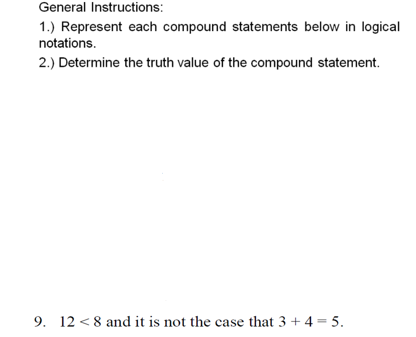 General Instructions:
1.) Represent each compound statements below in logical
notations.
2.) Determine the truth value of the compound statement.
9. 12 < 8 and it is not the case that 3 + 4 = 5.
