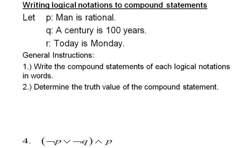 Writing logical notations to compound statements
p: Man is rational.
q: A century is 100 years.
r: Today is Monday.
Let
General Instructions:
1.) Write the compound statements of each logical notations
in words.
2.) Determine the truth value of the compound statement.
4. (→pv¬q)^ p
