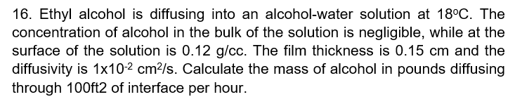 16. Ethyl alcohol is diffusing into an alcohol-water solution at 18°C. The
concentration of alcohol in the bulk of the solution is negligible, while at the
surface of the solution is 0.12 g/cc. The film thickness is 0.15 cm and the
diffusivity is 1x102 cm?/s. Calculate the mass of alcohol in pounds diffusing
through 100ft2 of interface per hour.
