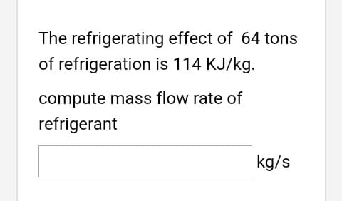 The refrigerating effect of 64 tons
of refrigeration is 114 KJ/kg.
compute mass flow rate of
refrigerant
kg/s

