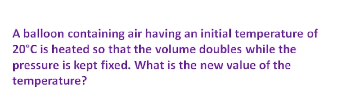 A balloon containing air having an initial temperature of
20°C is heated so that the volume doubles while the
pressure is kept fixed. What is the new value of the
temperature?
