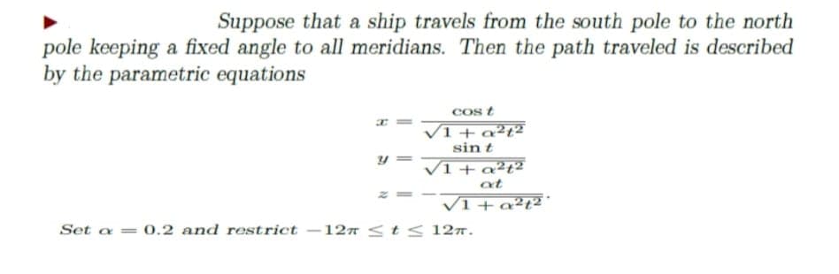 Suppose that a ship travels from the south pole to the north
pole keeping a fixed angle to all meridians. Then the path traveled is described
by the parametric equations
cos t
VI + q²t²
sin t
V1 + a²t²
at
VI+a²t²
Set a = 0.2 and restrict –127 <t< 12ñ.
