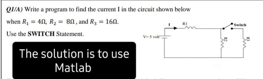 Q1/A) Write a program to find the current I in the circuit shown below
when R,
= 40, R2 = 8N, and R3 = 160.
%3D
%3D
RI
Switch
Use the SWITCH Statement.
V- 5 volf
The solution is to use
Matlab
R3
