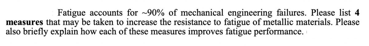 Fatigue accounts for ~90% of mechanical engineering failures. Please list 4
measures that may be taken to increase the resistance to fatigue of metallic materials. Please
also briefly explain how each of these measures improves fatigue performance.