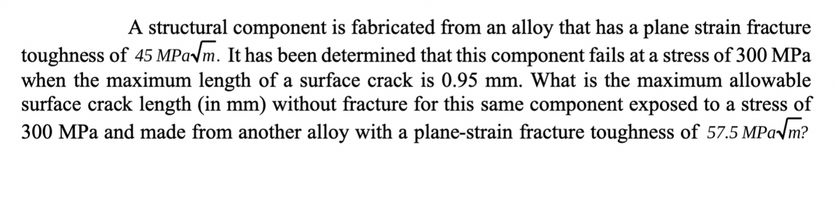 A structural component is fabricated from an alloy that has a plane strain fracture
toughness of 45 MPa√√m. It has been determined that this component fails at a stress of 300 MPa
when the maximum length of a surface crack is 0.95 mm. What is the maximum allowable
surface crack length (in mm) without fracture for this same component exposed to a stress of
300 MPa and made from another alloy with a plane-strain fracture toughness of 57.5 MPa√m?