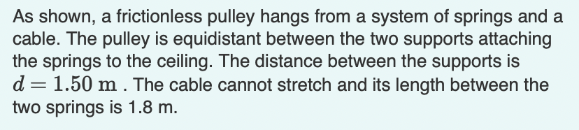 As shown, a frictionless pulley hangs from a system of springs and a
cable. The pulley is equidistant between the two supports attaching
the springs to the ceiling. The distance between the supports is
d = 1.50 m. The cable cannot stretch and its length between the
two springs is 1.8 m.