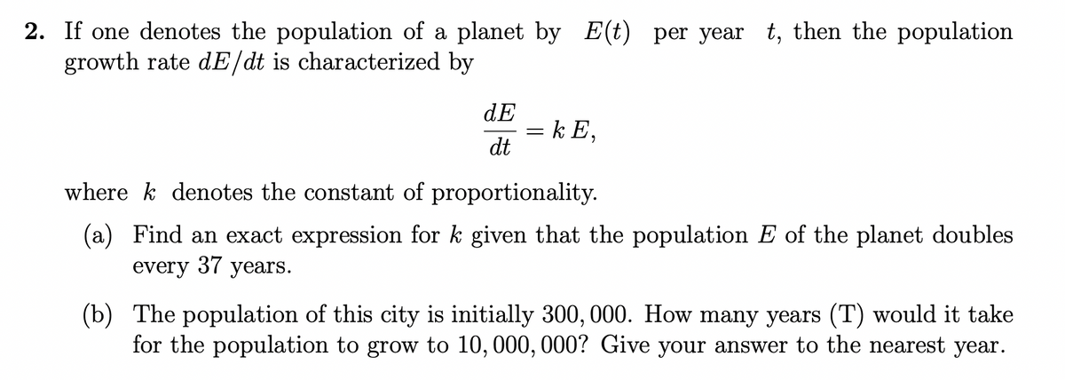 2. If one denotes the population of a planet by E(t) per year t, then the population
growth rate dE/dt is characterized by
dE
dt
= kE,
wherek denotes the constant of proportionality.
(a) Find an exact expression for k given that the population E of the planet doubles
every 37 years.
(b) The population of this city is initially 300, 000. How many years (T) would it take
for the population to grow to 10, 000, 000? Give your answer to the nearest year.