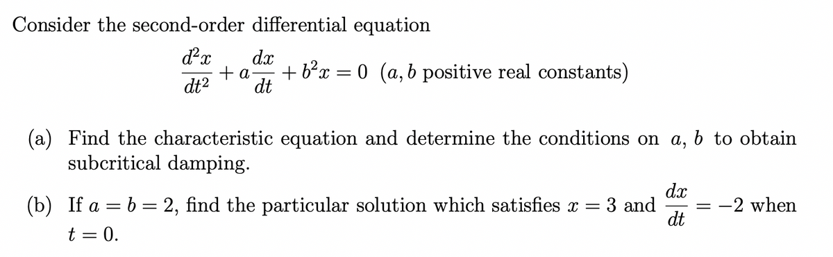 Consider the second-order differential equation
d²x dx
+ a + b²x = 0 (a, b positive real constants)
dt² dt
(a) Find the characteristic equation and determine the conditions on a, b to obtain
subcritical damping.
dx
(b) If a = b = 2, find the particular solution which satisfies x = = 3 and = -2 when
t = 0.
dt