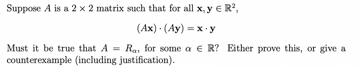 Suppose A is a 2 x 2 matrix such that for all x, y E R?,
(Ах) (Ау) — х-у
Must it be true that A
Ra, for some a E R? Either prove this, or give a
counterexample (including justification).

