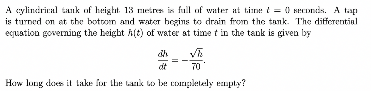 0 seconds. A tap
=
A cylindrical tank of height 13 metres is full of water at time t
is turned on at the bottom and water begins to drain from the tank. The differential
equation governing the height h(t) of water at time t in the tank is given by
dh
√h
dt
70
How long does it take for the tank to be completely empty?