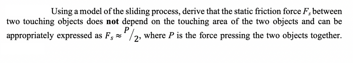 Using a model of the sliding process, derive that the static friction force F, between
two touching objects does not depend on the touching area of the two objects and can be
P
appropriately expressed as F/2, where P is the force pressing the two objects together.