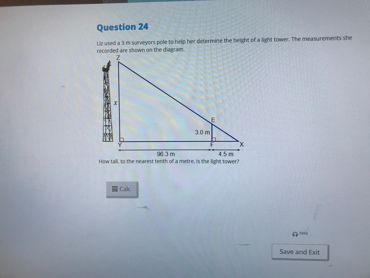 Question 24
Liz used a 3 m surveyors pole to help her determine the height of a light tower. The measurements she
recorded are shown on the diagram.
3.0 m
X.
96.3 m
4.5 m
How tall, to the nearest tenth of a metre, is the light tower?
E Calc
a beta
Save and Exit
