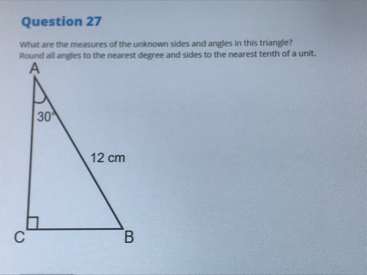 Question 27
What are the measures of the unknown sides and angles in this triangle?
Round all angles to the nearest degree and sides to the nearest tenth of a unit.
30
12 cm
C
