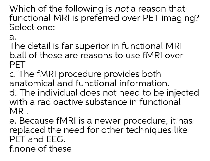 Which of the following is not a reason that
functional MRI is preferred over PET imaging?
Select one:
а.
The detail is far superior in functional MRI
b.all of these are reasons to use fMRI over
РЕT
c. The FMRI procedure provides both
anatomical and functional information.
d. The individual does not need to be injected
with a radioactive substance in functional
MRI.
e. Because fMRI is a newer procedure, it has
replaced the need for other techniques like
PET and EEG.
f.none of these

