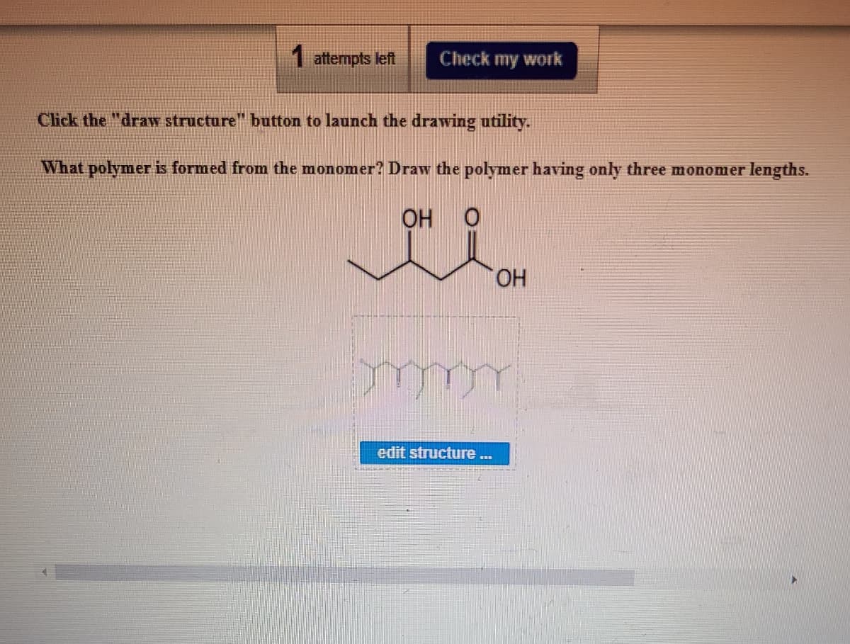 1 attempts left
Check my work
Click the "draw structure" button to launch the drawing utility.
What polymer is formed from the monomer? Draw the polymer having only three monomer lengths.
OH
HO.
edit structure.
