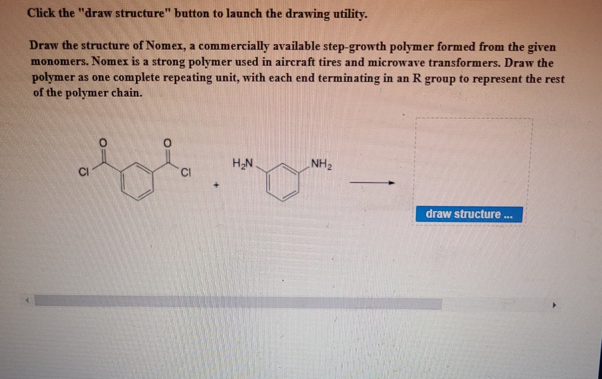Click the "draw structure" button to launch the drawing utility.
Draw the structure of Nomex, a commercially available step-growth polymer formed from the given
monomers. Nomex is a strong polymer used in aircraft tires and microwave transformers. Draw the
polymer as one complete repeating unit, with each end terminating in an R group to represent the rest
of the polymer chain.
O.
HN
NH2
CI
CI
draw structure ..

