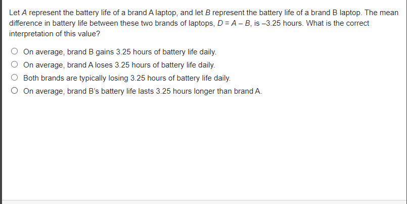 Let A represent the battery life of a brand A laptop, and let B represent the battery life of a brand B laptop. The mean
difference in battery life between these two brands of laptops, D = A – B, is -3.25 hours. What is the correct
interpretation of this value?
On average, brand B gains 3.25 hours of battery life daily.
On average, brand A loses 3.25 hours of battery life daily.
Both brands are typically losing 3.25 hours of battery life daily.
On average, brand B's battery life lasts 3.25 hours longer than brand A.
