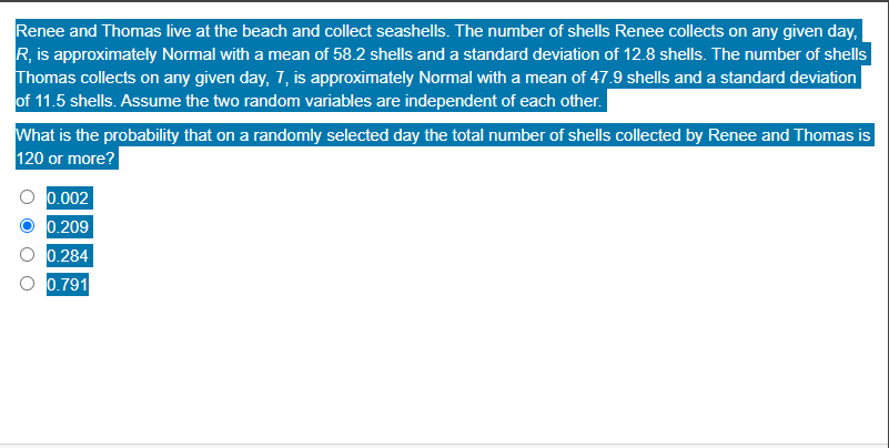Renee and Thomas live at the beach and collect seashells. The number of shells Renee collects on any given day,
R, is approximately Normal with a mean of 58.2 shells and a standard deviation of 12.8 shells. The number of shells
Thomas collects on any given day, 7, is approximately Normal with a mean of 47.9 shells and a standard deviation
of 11.5 shells. Assume the two random variables are independent of each other.
What is the probability that on a randomly selected day the total number of shells collected by Renee and Thomas is
120 or more?
0.002
0.209
0.284
0.791
