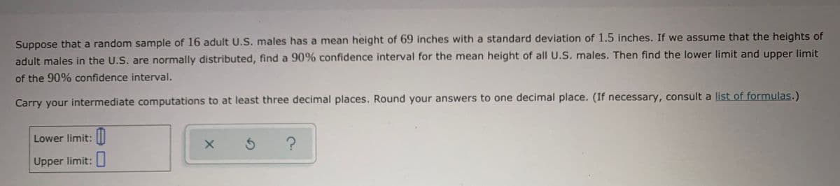 Suppose that a random sample of 16 adult U.S. males has a mean height of 69 inches with a standard deviation of 1.5 inches. If we assume that the heights of
adult males in the U.S. are normally distributed, find a 90% confidence interval for the mean height of all U.S. males. Then find the lower limit and upper limit
of the 90% confidence interval.
Carry your intermediate computations to at least three decimal places. Round your answers to one decimal place. (If necessary, consult a list of formulas.)
Lower limit: ||
Upper limit:

