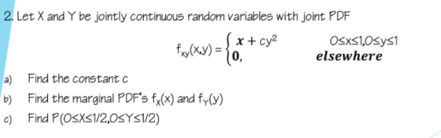2. Let X and Y be jointly continuous random variables with joint PDF
x + cy2
0,
OSXS1,0<y<1
elsewhere
a) Find the constant c
Find the marginal PDF's fy(x) and fy(y)
Find P(OSXS1/2,0SYS/2)
c)
