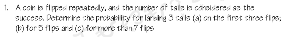 1. A coin is flipped repeatedly, and the number of tails is considered as the
success. Determine the probability for landing 3 tails (a) on the first three flips;
(b) for 5 flips and (c) for more than 7 flips
