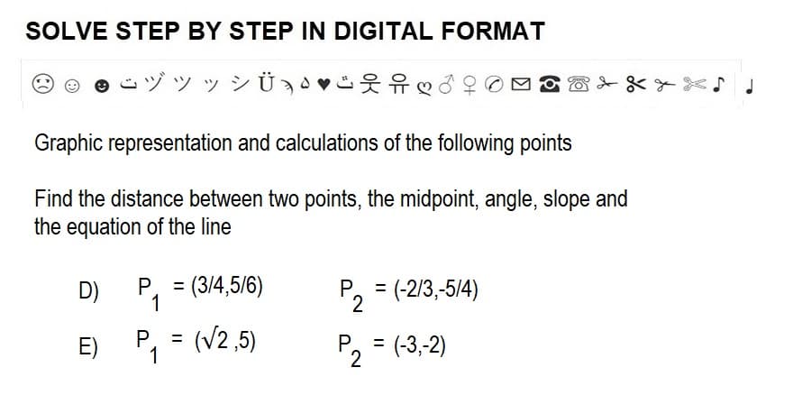 SOLVE STEP BY STEP IN DIGITAL FORMAT
ヅツッシÜ♡
Graphic representation and calculations of the following points
Find the distance between two points, the midpoint, angle, slope and
the equation of the line
D)
E)
P₁ = (3/4,5/6)
1
P. =
1
(√2,5)
P₁ = (-2/3,-5/4)
2
P₁ = (-3,-2)
2
