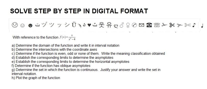SOLVE STEP BY STEP IN DIGITAL FORMAT
ÿÿ ÿ¾Ü¸§ ♥¯ und d
With reference to the function f(x)==
a) Determine the domain of the function and write it in interval notation
b) Determine the intersections with the coordinate axes
c) Determine if the function is even, odd or none of them. Write the meaning classification obtained
d) Establish the corresponding limits to determine the asymptotes
e) Establish the corresponding limits to determine the horizontal asymptotes
f) Determine if the function has oblique asymptotes
g) Determine the set in which the function is continuous. Justify your answer and write the set in
interval notation.
h) Plot the graph of the function
J